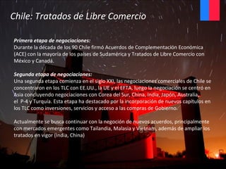 Primera etapa de negociaciones:
Durante la década de los 90 Chile firmó Acuerdos de Complementación Económica
(ACE) con la mayoría de los países de Sudamérica y Tratados de Libre Comercio con
México y Canadá.
Segunda etapa de negociaciones:
Una segunda etapa comienza en el siglo XXI, las negociaciones comerciales de Chile se
concentraron en los TLC con EE.UU., la UE y el EFTA, luego la negociación se centró en
Asia concluyendo negociaciones con Corea del Sur, China, India, Japón, Australia,
el P-4 y Turquía. Esta etapa ha destacado por la incorporación de nuevos capítulos en
los TLC como inversiones, servicios y acceso a las compras de Gobierno.
Actualmente se busca continuar con la negoción de nuevos acuerdos, principalmente
con mercados emergentes como Tailandia, Malasia y Vietnam, además de ampliar los
tratados en vigor (India, China)
Chile: Tratados de Libre Comercio
 