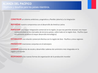 CONSTRUIR un sistema ambicioso, pragmático y flexible (abierto) a la integración
REFORZAR nuestro compromiso con el desarrollo de América Latina
IMPULSAR una mayor integración comercial en la región, lo que nos permite alcanzar una mayor
competitividad en los mercados de terceros países, sobre todo en la región Asia - Pacífico (que
actualmente produce el mayor desarrollo tecnológico)
ESTABLECER una relación comercial efectiva con la región de Asia - Pacífico y otras regiones
PROMOVER inversiones conjuntas en el extranjero
LOGRAR economías de escala y desarrollar cadenas de suministro más integradas en la
región y el mundo
RESPONDER a las nuevas formas de organización de la producción mundial
ALIANZA DEL PACÍFICO
Objetivos y desafíos para los países miembros.
 