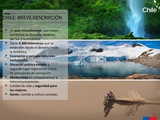 CHILE: BREVE DESCRIPCIÓN
 Un país tricontinental, que posee
territorios en Oceanía, América
del Sur y la Antártica.
 Tiene 4.300 kilómetros que se
extienden desde el desierto hasta
la Antártica.
 Escenarios y paisajes naturales
inolvidables.
 Situación política estable y
segundo lugar regional en índice
de percepción de corrupción.
 Modernidad en infraestructura y
telecomunicaciones.
 Calidad de vida y seguridad para
los viajeros.
 Gente, comida y cultura variadas.
 