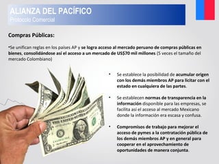 • Se establece la posibilidad de acumular origen
con los demás miembros AP para licitar con el
estado en cualquiera de las partes.
• Se establecen normas de transparencia en la
información disponible para las empresas, se
facilita así el acceso al mercado Mexicano
donde la información era escasa y confusa.
• Compromisos de trabajo para mejorar el
acceso de pymes a la contratación pública de
los demás miembros AP y en general para
cooperar en el aprovechamiento de
oportunidades de manera conjunta.
Compras Públicas:
•Se unifican reglas en los países AP y se logra acceso al mercado peruano de compras públicas en
bienes, consolidándose así el acceso a un mercado de US$70 mil millones (5 veces el tamaño del
mercado Colombiano)
ALIANZA DEL PACÍFICO
Protocolo Comercial
 