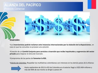 Inversión:
•Los inversionistas podrán reclamar ante instancias internacionales por la violación de la disposiciones, en
caso en que las consultas no provean una solución.
•Creación de un Comité Conjunto para servicios e inversión que recibe inquietudes y sugerencias del sector
privado para mejorar el clima de inversión.
•Compromiso de las partes de fomentar la RSE.
•Interés de Colombia: Respaldar las multilatinas colombianas con intereses en los demás países de la Alianza:
Hasta septiembre de 2013 la IED de Colombia en el exterior llegó a US$3.404 millones y
más del 40% de ese monto se dirigió a países AP.
ALIANZA DEL PACÍFICO
Protocolo Comercial
 