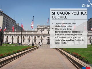 SITUACIÓN POLÍTICA
DE CHILE
 La presidente actual es
Michelle Bachellet
 Chile es una de las
democracias más estables en
el mundo. Tiene un gobierno
enfocado en dar el gran salto
hacia el desarrollo a finales de
esta década.
 