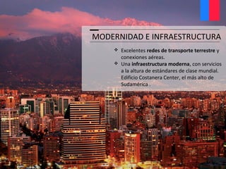 MODERNIDAD E INFRAESTRUCTURA
 Excelentes redes de transporte terrestre y
conexiones aéreas.
 Una infraestructura moderna, con servicios
a la altura de estándares de clase mundial.
Edificio Costanera Center, el más alto de
Sudamérica .
 