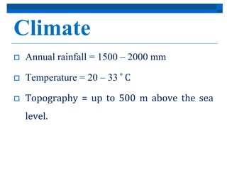 Climate 
 Annual rainfall = 1500 – 2000 mm 
 Temperature = 20 – 33̊C 
 Topography = up to 500 m above the sea 
level. 
 