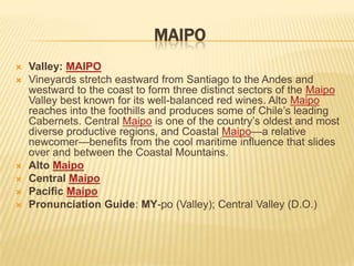 MAIPOValley: MAIPOVineyards stretch eastward from Santiago to the Andes and westward to the coast to form three distinct sectors of the Maipo Valley best known for its well-balanced red wines. Alto Maipo reaches into the foothills and produces some of Chile’s leading Cabernets. Central Maipo is one of the country’s oldest and most diverse productive regions, and Coastal Maipo—a relative newcomer—benefits from the cool maritime influence that slides over and between the Coastal Mountains.Alto MaipoCentral MaipoPacific MaipoPronunciation Guide: MY-po (Valley); Central Valley (D.O.)