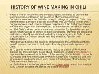 HISTORY OF WINE MAKING IN CHILIit was a time of missioners and conquistadores, who tried to provide the leading position of Spain in the countries of American continent. Conquistadores were the first who brought cuttings of grapes to Chile, they planted it near Santiago, because its climate was very close to their own. Conquistadores used wine for religion purposes but the first grape harvest in Chile was bigger that they expected, so they decided to use it in export.In 1800 Chile’s wines became a serious competitor for Spanish ones, so Spain, which wanted to protect its native producers, provided big taxes and restrictions, also Spain decided to destroy many vineyards in Chile. It was unacceptable for Chilean people and they started to fight for their independence.After that war became the period of immigration to the American continent from European one, due to that period French grapes sorts appeared in Chile.1870 year is known in the wine making history as a start of Phylloxera disease but there isn’t any notes about Phylloxera in Chile’s wine history. It happened because nature isolation of this country (it is isolated in the north by deserts and from other sides by Pacific Ocean and Andes). So due to it wine making producers which were noble in the begging of wine history of Chile are also noble now.In 1940’s the amount of people who drink chilean wineraised, that is why in 1980 Chilean government started the export of it again