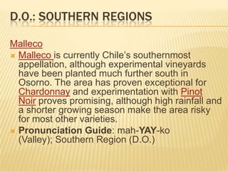 D.O.: Southern RegionsMallecoMallecois currently Chile’s southernmost appellation, although experimental vineyards have been planted much further south in Osorno. The area has proven exceptional for Chardonnay and experimentation with Pinot Noir proves promising, although high rainfall and a shorter growing season make the area risky for most other varieties.Pronunciation Guide: mah-YAY-ko (Valley); Southern Region (D.O.)
