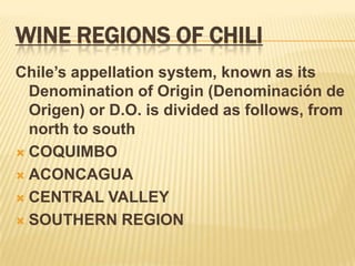 WINE REGIONS OF CHILIChile’s appellation system, known as its Denomination of Origin (Denominación de Origen) or D.O. is divided as follows, from north to southCOQUIMBOACONCAGUACENTRAL VALLEYSOUTHERN REGION