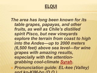 ELQUIThe area has long been known for its table grapes, papayas, and other fruits, as well as Chile’s distilled spirit Pisco, but new vineyards explore the terrain from coast to high into the Andes—up to 2000 meters (6,500 feet) above sea level—for wine grapes with amazing results, especially with the attention-grabbing cool-climate Syrah.Pronunciation guide: EL-kee (Valley) and ko-KIM-bo (D.O.)