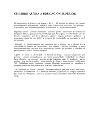 CHILIBRE ASPIRA A EDUCACIÓN SUPERIOR


El corregimiento de Chilibre, que abarca el 45 % del territorio del distrito de Panamá,
demanda por educación superior, así lo hizo saber el diputado de ese circuito, Tito Rodríguez,
al presentarse ante miembros del Consejo Académico de la Universidad de Panamá.

El político solicitó y mostró plenamente confianza por la instauración de los llamados
Programas Anexos, que son nuevas modalidades que ha adoptado nuestra Primera Casa de
Estudios Superiores por llevar educación superior a lugares apartados, poblados      y
postergados, donde ha sido difícil la presencia de oportunidades de superación a nivel
universitario.

 Encontró la tribuna oportuna para manifestar que se adelanta en el circuito 8-9 la
construcción del Hospital de Panamá Norte, a un costo de 25 millones de balboas, y cuyo
funcionamiento debe asociarse a la Universidad de Panamá, que es donde se convocan los
profesionales de las más variadas disciplinas.

A partir de ahora, la Universidad          de Panamá se aboca a un estudio diagnóstico que
permita      conocer las realidades de esa región, las necesidades y viabilidades no sólo por
llevar educación superior, sino también por dar respuestas a casi 450 estudiantes que se
gradúan este año de secundaria y que proceden de hogares cuyos ingresos oscilan entre
300 y 500 balboas, quienes encuentran variadas dificultades económicas por trasladarse y
proseguir estudios universitarios en otras locaciones universitarias.

 La Universidad de Panamá precisará la oferta académica apta para el área de Chilibre,
entendiendo las aspiraciones de la población estudiantil, al igual que los colegios disponibles
para iniciar los “Programas Anexos” y la planta docente universitaria responsable de impartir
clases.
 