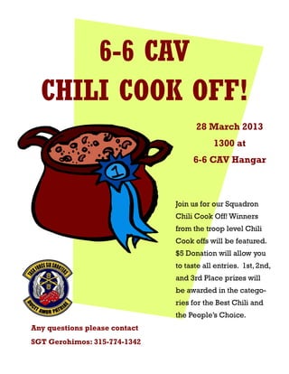6-6 CAV
  CHILI COOK OFF!
                                     28 March 2013
                                           1300 at
                                    6-6 CAV Hangar



                               Join us for our Squadron
                               Chili Cook Off! Winners
                               from the troop level Chili
                               Cook offs will be featured.
                               $5 Donation will allow you
                               to taste all entries. 1st, 2nd,
                               and 3rd Place prizes will
                               be awarded in the catego-
                               ries for the Best Chili and
                               the People’s Choice.
Any questions please contact
SGT Gerohimos: 315-774-1342
 