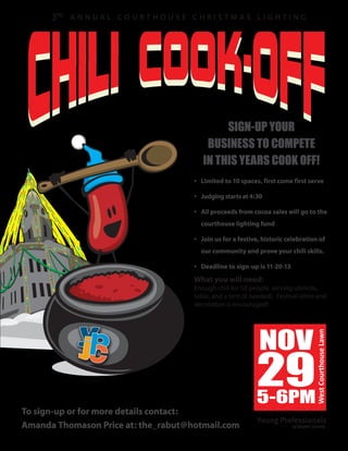 3RD

SIGN-UP YOUR
BUSINESS TO COMPETE
IN THIS YEARS COOK OFF!
• LImited to 10 spaces, first come first serve
• Judging starts at 4:30
• All proceeds from cocoa sales will go to the
courthouse lighting fund
• Join us for a festive, historic celebration of
our community and prove your chili skills.
• Deadline to sign-up is 11-20-13

What you will need:

NOV

To sign-up or for more details contact:
Amanda Thomason Price at: the_rabut@hotmail.com

29
5-6PM

West Courthouse Lawn

Enough chili for 50 people, serving utencils,
table, and a tent (if needed). Festival attire and
decoration is encouraged!

 