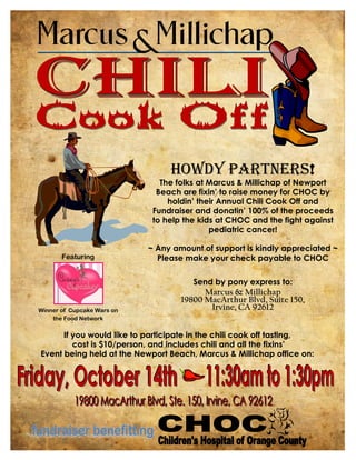 Howdy Partners!
                               The folks at Marcus & Millichap of Newport
                              Beach are fixin’ to raise money for CHOC by
                                 holdin’ their Annual Chili Cook Off and
                             Fundraiser and donatin’ 100% of the proceeds
                             to help the kids at CHOC and the fight against
                                            pediatric cancer!

                            ~ Any amount of support is kindly appreciated ~
       Featuring              Please make your check payable to CHOC

                                       Send by pony express to:
                                          Marcus & Millichap
                                    19800 MacArthur Blvd, Suite 150,
Winner of Cupcake Wars on                  Irvine, CA 92612
    the Food Network

      If you would like to participate in the chili cook off tasting,
         cost is $10/person, and includes chili and all the fixins’
Event being held at the Newport Beach, Marcus & Millichap office on:
 