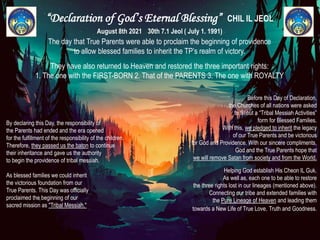 “Declaration of God’s Eternal Blessing” CHIL IL JEOL
August 8th 2021 30th 7.1 Jeol ( July 1. 1991)
The day that True Parents were able to proclaim the beginning of providence
to allow blessed families to inherit the TP’s realm of victory.
They have also returned to Heaven and restored the three important rights:
1. The one with the FIRST-BORN 2. That of the PARENTS 3. The one with ROYALTY
By declaring this Day, the responsibility of
the Parents had ended and the era opened
for the fulfillment of the responsibility of the children.
Therefore, they passed us the baton to continue
their inheritance and gave us the authority
to begin the providence of tribal messiah.
As blessed families we could inherit
the victorious foundation from our
True Parents. This Day was officially
proclaimed the beginning of our
sacred mission as "Tribal Messiah."
Before this Day of Declaration,
the Churches of all nations were asked
to fill out a “Tribal Messiah Activities”
form for Blessed Families.
With this, we pledged to inherit the legacy
of our True Parents and be victorious
for God and Providence. With our sincere compliments,
God and the True Parents hope that
we will remove Satan from society and from the World.
Helping God establish His Cheon IL Guk.
As well as, each one to be able to restore
the three rights lost in our lineages (mentioned above).
Connecting our tribe and extended families with
the Pure Lineage of Heaven and leading them
towards a New Life of True Love, Truth and Goodness.
 