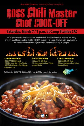 BOSS Chili Master
Chef COOK-OFF
Call BOSS at 0503-332-5366 or 010-2368-4406 for more information.
We’re gonna have a cook-off------Master Chef Style! Competitors must prepare and bring
enough good home-cooked chili for 10 BOSS members to judge. Be as creative as you can be,
but remember these are hungry Soldiers and they are ready to critique!
1st
Place Winner
- $100 AAFES Gift Card
- 100 Commanders Cup Points
- BOSS Chili Master Chef Plaque
- Group Photo
2st
Place Winner
- $50 AAFES Gift Card
- 75 Commander’s Cup Points
- Group Photo
3st
Place Winner
- $25 AAFES Gift Card
- 50 Commander’s Cup Points
- Group Photo
Saturday, March 7 / 1 p.m. at Camp Stanley CAC
Area I BOSS Presents... Sponsored by Camp Stanley BOSS
 