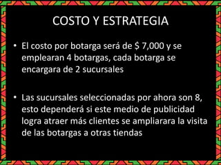 COSTO Y ESTRATEGIA
• El costo por botarga será de $ 7,000 y se
emplearan 4 botargas, cada botarga se
encargara de 2 sucursales
• Las sucursales seleccionadas por ahora son 8,
esto dependerá si este medio de publicidad
logra atraer más clientes se ampliarara la visita
de las botargas a otras tiendas
 