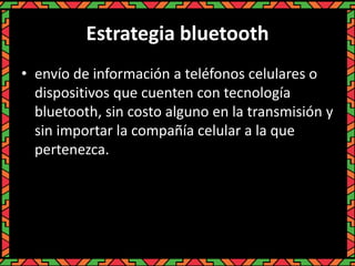 Estrategia bluetooth
• envío de información a teléfonos celulares o
dispositivos que cuenten con tecnología
bluetooth, sin costo alguno en la transmisión y
sin importar la compañía celular a la que
pertenezca.
 