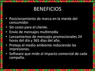 BENEFICIOS
• Posicionamiento de marca en la mente del
consumidor.
• Sin costo para el cliente.
• Envío de mensajes multimedia
• Lanzamientos de mensajes promocionales 24
horas del día y 365 días del año.
• Proteja el medio ambiente reduciendo las
impresiones.
• Software que mide al impacto comercial de cada
campaña.
 