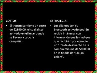 COSTOS
• El transmisor tiene un costo
de $2890.00, el cual al ser
activado en el lugar donde
se llevara a cabo la
campaña.
ESTRATEGIA
• Los clientes con su
bluetooth activado podrán
recibir imágenes con
información que les indique
que recibirán por ejemplo
un 10% de descuento en la
compra mínima de $100.00
en la tienda de “Chilim
Balam”.
 