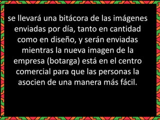 se llevará una bitácora de las imágenes
enviadas por día, tanto en cantidad
como en diseño, y serán enviadas
mientras la nueva imagen de la
empresa (botarga) está en el centro
comercial para que las personas la
asocien de una manera más fácil.
 
