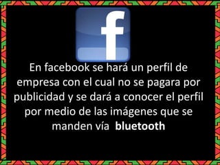 En facebook se hará un perfil de
empresa con el cual no se pagara por
publicidad y se dará a conocer el perfil
por medio de las imágenes que se
manden vía bluetooth
 