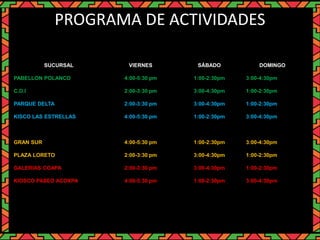 PROGRAMA DE ACTIVIDADES
SUCURSAL VIERNES SÁBADO DOMINGO
PABELLON POLANCO 4:00-5:30 pm 1:00-2:30pm 3:00-4:30pm
C.D.I 2:00-3:30 pm 3:00-4:30pm 1:00-2:30pm
PARQUE DELTA 2:00-3:30 pm 3:00-4:30pm 1:00-2:30pm
KISCO LAS ESTRELLAS 4:00-5:30 pm 1:00-2:30pm 3:00-4:30pm
GRAN SUR 4:00-5:30 pm 1:00-2:30pm 3:00-4:30pm
PLAZA LORETO 2:00-3:30 pm 3:00-4:30pm 1:00-2:30pm
GALERIAS COAPA 2:00-3:30 pm 3:00-4:30pm 1:00-2:30pm
KIOSCO PASEO ACOXPA 4:00-5:30 pm 1:00-2:30pm 3:00-4:30pm
 