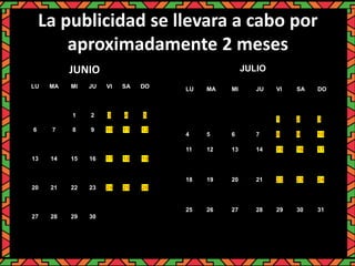 La publicidad se llevara a cabo por
aproximadamente 2 meses
LU MA MI JU VI SA DO
1 2 3 4 5
6 7 8 9 10 11 12
13 14 15 16 17 18 19
20 21 22 23 24 25 26
27 28 29 30
LU MA MI JU VI SA DO
1 2 3
4 5 6 7 8 9 10
11 12 13 14 15 16 17
18 19 20 21 22 23 24
25 26 27 28 29 30 31
JUNIO JULIO
 