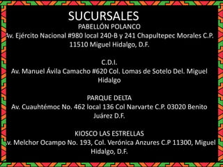 PABELLÓN POLANCO
Av. Ejército Nacional #980 local 240-B y 241 Chapultepec Morales C.P.
11510 Miguel Hidalgo, D.F.
C.D.I.
Av. Manuel Ávila Camacho #620 Col. Lomas de Sotelo Del. Miguel
Hidalgo
PARQUE DELTA
Av. Cuauhtémoc No. 462 local 136 Col Narvarte C.P. 03020 Benito
Juárez D.F.
KIOSCO LAS ESTRELLAS
Av. Melchor Ocampo No. 193, Col. Verónica Anzures C.P 11300, Miguel
Hidalgo, D.F.
SUCURSALES
 