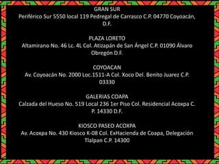 GRAN SUR
Periférico Sur 5550 local 119 Pedregal de Carrasco C.P. 04770 Coyoacán,
D.F.
PLAZA LORETO
Altamirano No. 46 Lc. 4L Col. Atizapán de San Ángel C.P. 01090 Álvaro
Obregón D.F.
COYOACAN
Av. Coyoacán No. 2000 Loc.1511-A Col. Xoco Del. Benito Juarez C.P.
03330
GALERIAS COAPA
Calzada del Hueso No. 519 Local 236 1er Piso Col. Residencial Acoxpa C.
P. 14330 D.F.
KIOSCO PASEO ACOXPA
Av. Acoxpa No. 430 Kiosco K-08 Col. ExHacienda de Coapa, Delegación
Tlalpan C.P. 14300
 