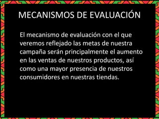 MECANISMOS DE EVALUACIÓN
El mecanismo de evaluación con el que
veremos reflejado las metas de nuestra
campaña serán principalmente el aumento
en las ventas de nuestros productos, así
como una mayor presencia de nuestros
consumidores en nuestras tiendas.
 