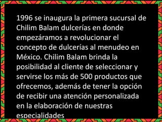 1996 se inaugura la primera sucursal de
Chilim Balam dulcerías en donde
empezáramos a revolucionar el
concepto de dulcerías al menudeo en
México. Chilim Balam brinda la
posibilidad al cliente de seleccionar y
servirse los más de 500 productos que
ofrecemos, además de tener la opción
de recibir una atención personalizada
en la elaboración de nuestras
especialidades
 