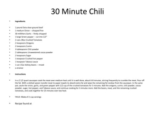 30 Minute Chili
• Ingredients
• 1 pound Extra-lean ground beef
• 1 medium Onion -- chopped fine
• 30 milliliters Garlic -- finely chopped
• 1 large Green pepper -- cut into 1/2"
• 2 cans 28oz Crushed Tomatoes
• 2 teaspoons Oregano
• 2 teaspoons Cumin
• 3 tablespoons Chili powder
• 2 tablespoons Unsweetened cocoa powder
• 2 teaspoons Sugar
• 1 teaspoon Crushed hot pepper
• 1 teaspoon Tabasco sauce
• 1 can 15oz kidney beans -- rinsed
• a strainer
• Instructions
• In a 2 1/2 quart saucepan cook the meat over medium heat until it is well done, about 6-8 minutes, stirring frequently to crumble the meat. Pour off
the fat. With a slotted spoon transfer meat to paper towels to absorb extra fat and wipe the remaining fat residue from the saucepan. In the same
pot, saute the onion, garlic, and green pepper with 1/2 cup of the crushed tomatoes for 3 minutes. Add the oregano, cumin, chili powder, cocoa
powder, sugar, hot pepper, and Tabasco sauce, and continue cooking for 3 minutes more. Add the beans, meat, and the remaining crushed
tomatoes, and cook together for 25 minutes over low heat.
• YIELD: Makes 8 1-cup servings
• Recipe found at
 