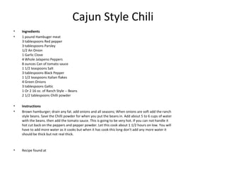 Cajun Style Chili
• Ingredients
• 1 pound Hambuger meat
3 tablespoons Red pepper
3 tablespoons Parsley
1/2 An Onion
1 Garlic Clove
4 Whole Jalapeno Peppers
8 ounces Can of tomato sauce
1 1/2 teaspoons Salt
3 tablespoons Black Pepper
1 1/2 teaspoons Italian flakes
4 Green Onions
3 tablespoons Galtic
1 Or 2 16 oz. of Ranch Style -- Beans
2 1/2 tablespoons Chilli powder
• Instructions
• Brown hamburger; drain any fat. add onions and all seasons; When onions are soft add the ranch
style beans. Save the Chilli powder for when you put the beans in. Add about 5 to 6 cups of water
with the beans. then add the tomato sauce. This is going to be very hot. If you can not handle it
hot cut back on the peppers and pepper powder. Let this cook about 1 1/2 hours on low. You will
have to add more water as it cooks but when it has cook this long don't add any more water it
should be thick but not real thick.
• Recipe found at
 