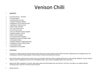 Venison Chilli
• Ingredients
• 5 pounds Venison -- boneless
• 1/2 pound Bacon
• 2 cups Beaujolis red wine
• 1 teaspoon Angostura Bitters
• 4 tablespoons Cumin (fresh ground)
• 3 tablespoons Tabasco sauce
• 3 Garlic cloves (minced)
• 2 1/2 cups Tomato sauce
• 1/2 cup Tomato paste
• 2 1/2 cups Stewed tomatos chopped
• 3 Jalapeno peppers minced
• 2 Med. onions chopped
• 1/2 cup Mushrooms chopped
• 3 tablespoons Dried red pepper flakes
• 1/2 teaspoon Allspice
• 1 teaspoon Mexican oregano(optional)
• 2 tablespoons Dried crushed anchos
• 1 1/2 teaspoons Salt
• 5 tablespoons Chilli powder
• Instructions
• Fry bacon in a large, heavy pot. Remove bacon when done and set aside. Add the venison which has been rough ground, the chopped onions, the
minced garlic, and salt to bacon grease. Fry the venison till done and remove from the pot.
• Drain off the grease, add the wine, tomato sauce, and the bacon which has been crumbled. Bring wine to a boil, add the Jalapenos, venison mixture,
Tabasco sauce, 3 Tablespoons of the cumin, the Allspice, bitters, salt, anchos, red pepper flakes, and mushrooms.
• Reduce heat after cooking for 3 minutes, add tomato paste and chilli powder then and cook for 1 1/2 hours. Stir often or as needed. Add the
remaining cumin, cook for 15 minutes more and serve.
• Recipe found at
 