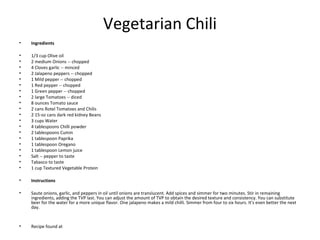 Vegetarian Chili
• Ingredients
• 1/3 cup Olive oil
• 2 medium Onions -- chopped
• 4 Cloves garlic -- minced
• 2 Jalapeno peppers -- chopped
• 1 Mild pepper -- chopped
• 1 Red pepper -- chopped
• 1 Green pepper -- chopped
• 2 large Tomatoes -- diced
• 8 ounces Tomato sauce
• 2 cans Rotel Tomatoes and Chilis
• 2 15-oz cans dark red kidney Beans
• 3 cups Water
• 4 tablespoons Chilli powder
• 2 tablespoons Cumin
• 1 tablespoon Paprika
• 1 tablespoon Oregano
• 1 tablespoon Lemon juice
• Salt -- pepper to taste
• Tabasco to taste
• 1 cup Textured Vegetable Protein
• Instructions
• Saute onions, garlic, and peppers in oil until onions are translucent. Add spices and simmer for two minutes. Stir in remaining
ingredients, adding the TVP last. You can adjust the amount of TVP to obtain the desired texture and consistency. You can substitute
beer for the water for a more unique flavor. One jalapeno makes a mild chilli. Simmer from four to six hours. It's even better the next
day.
• Recipe found at
 