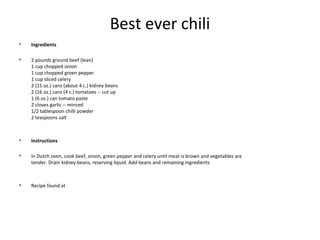 Best ever chili
• Ingredients
• 2 pounds ground beef (lean)
1 cup chopped onion
1 cup chopped green pepper
1 cup sliced celery
2 (15 oz.) cans (about 4 c.) kidney beans
2 (16 oz.) cans (4 c.) tomatoes -- cut up
1 (6 oz.) can tomato paste
2 cloves garlic -- minced
1/2 tablespoon chilli powder
2 teaspoons salt
• Instructions
• In Dutch oven, cook beef, onion, green pepper and celery until meat is brown and vegetables are
tender. Drain kidney beans, reserving liquid. Add beans and remaining ingredients
• Recipe found at
 