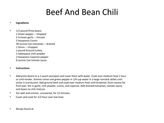 Beef And Bean Chili
• Ingredients
• 1/2 pound Pinto beans
1 Green pepper -- chopped
2 3 cloves garlic -- minced
2 teaspoons Cumin
28 ounces Can tomatoes -- drained
1 Onion -- chopped
1 pound Ground turkey
1 tablespoon Chili powder
2 teaspoons Cayenne pepper
6 ounces Can tomato sauce
• Instructions
• Add pinto beans to a 1-quart saucepan and cover them with water. Cook over medium heat 1 hour
or until tender. Simmer onion and green pepper in 1/4 cup water in a large nonstick skillet until
onion is translucent. Add ground beef and cook over medium heat until browned. Drain excess fat
from pan. Stir in garlic, chili powder, cumin, and cayenne. Add drained tomatoes, tomato sauce,
and beans to chili mixture.
• Stir well and simmer, uncovered, for 15 minutes.
• Cover and cook for 1/2 hour over low heat.
• Recipe found at
 