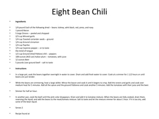 Eight Bean Chili
• Ingredients
• 1/4 pound Each of the following dried -- beans: kidney, whit black, red, pinto, and navy
• 1 pound Bacon
• 5 large Onions -- peeled and chopped
• 2/3 cup Minced garlic
• 1/4 cup Toasted coriander seeds -- ground
• 1/4 cup Ground cinnamon
• 1/4 cup Paprika
• 1/4 cup Cayenne pepper -- or to taste
• the timid of tongue
• 1/2 cup Ground dried Poblano chili -- peppers
• 108 ounces (#10 can) Italian plum -- tomatoes, with juice
• 12 ounces Beer
• 5 pounds Lean ground beef -- salt to taste
• Instructions
• In a large pot, soak the beans together overnight in water to cover. Drain and add fresh water to cover. Cook at a simmer for 1 1/2 hours or until
beans are just tender.
• While the beans are simmering, heat a large skillet. Mince the bacon and cook it until it begins to crisp. Add the onions and garlic and cook over
medium heat for 5 minutes. Add all the spices and the ground Poblanos and cook another 5 minutes. Add the tomatoes with their juice and the beer.
• Simmer for half an hour.
• In another pan, cook the beef until the pink color disappears. Drain and add it to tomatoe mixture. When the beans are fully cooked, drain them,
reserving the liquid, and add the beans to the meat/tomato mixture. Salt to taste and let the mixture simmer for about 1 hour. If it is too dry, add
some of the bean liquid.
• Serves 2
• Recipe found at
 