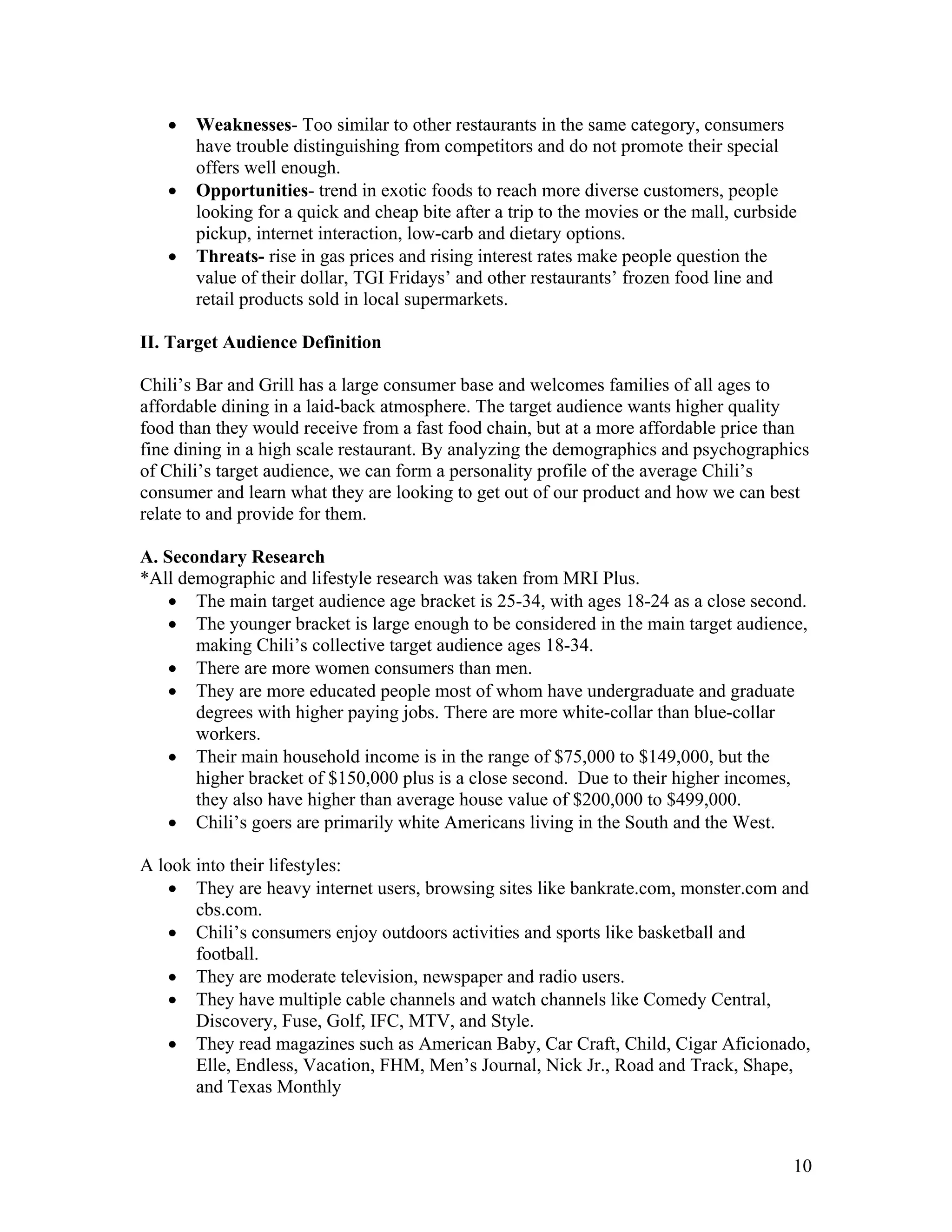 •   Weaknesses- Too similar to other restaurants in the same category, consumers
       have trouble distinguishing from competitors and do not promote their special
       offers well enough.
   •   Opportunities- trend in exotic foods to reach more diverse customers, people
       looking for a quick and cheap bite after a trip to the movies or the mall, curbside
       pickup, internet interaction, low-carb and dietary options.
   •   Threats- rise in gas prices and rising interest rates make people question the
       value of their dollar, TGI Fridays’ and other restaurants’ frozen food line and
       retail products sold in local supermarkets.

II. Target Audience Definition

Chili’s Bar and Grill has a large consumer base and welcomes families of all ages to
affordable dining in a laid-back atmosphere. The target audience wants higher quality
food than they would receive from a fast food chain, but at a more affordable price than
fine dining in a high scale restaurant. By analyzing the demographics and psychographics
of Chili’s target audience, we can form a personality profile of the average Chili’s
consumer and learn what they are looking to get out of our product and how we can best
relate to and provide for them.

A. Secondary Research
*All demographic and lifestyle research was taken from MRI Plus.
    • The main target audience age bracket is 25-34, with ages 18-24 as a close second.
    • The younger bracket is large enough to be considered in the main target audience,
       making Chili’s collective target audience ages 18-34.
    • There are more women consumers than men.
    • They are more educated people most of whom have undergraduate and graduate
       degrees with higher paying jobs. There are more white-collar than blue-collar
       workers.
    • Their main household income is in the range of $75,000 to $149,000, but the
       higher bracket of $150,000 plus is a close second. Due to their higher incomes,
       they also have higher than average house value of $200,000 to $499,000.
    • Chili’s goers are primarily white Americans living in the South and the West.

A look into their lifestyles:
    • They are heavy internet users, browsing sites like bankrate.com, monster.com and
       cbs.com.
    • Chili’s consumers enjoy outdoors activities and sports like basketball and
       football.
    • They are moderate television, newspaper and radio users.
    • They have multiple cable channels and watch channels like Comedy Central,
       Discovery, Fuse, Golf, IFC, MTV, and Style.
    • They read magazines such as American Baby, Car Craft, Child, Cigar Aficionado,
       Elle, Endless, Vacation, FHM, Men’s Journal, Nick Jr., Road and Track, Shape,
       and Texas Monthly



                                                                                         10
 