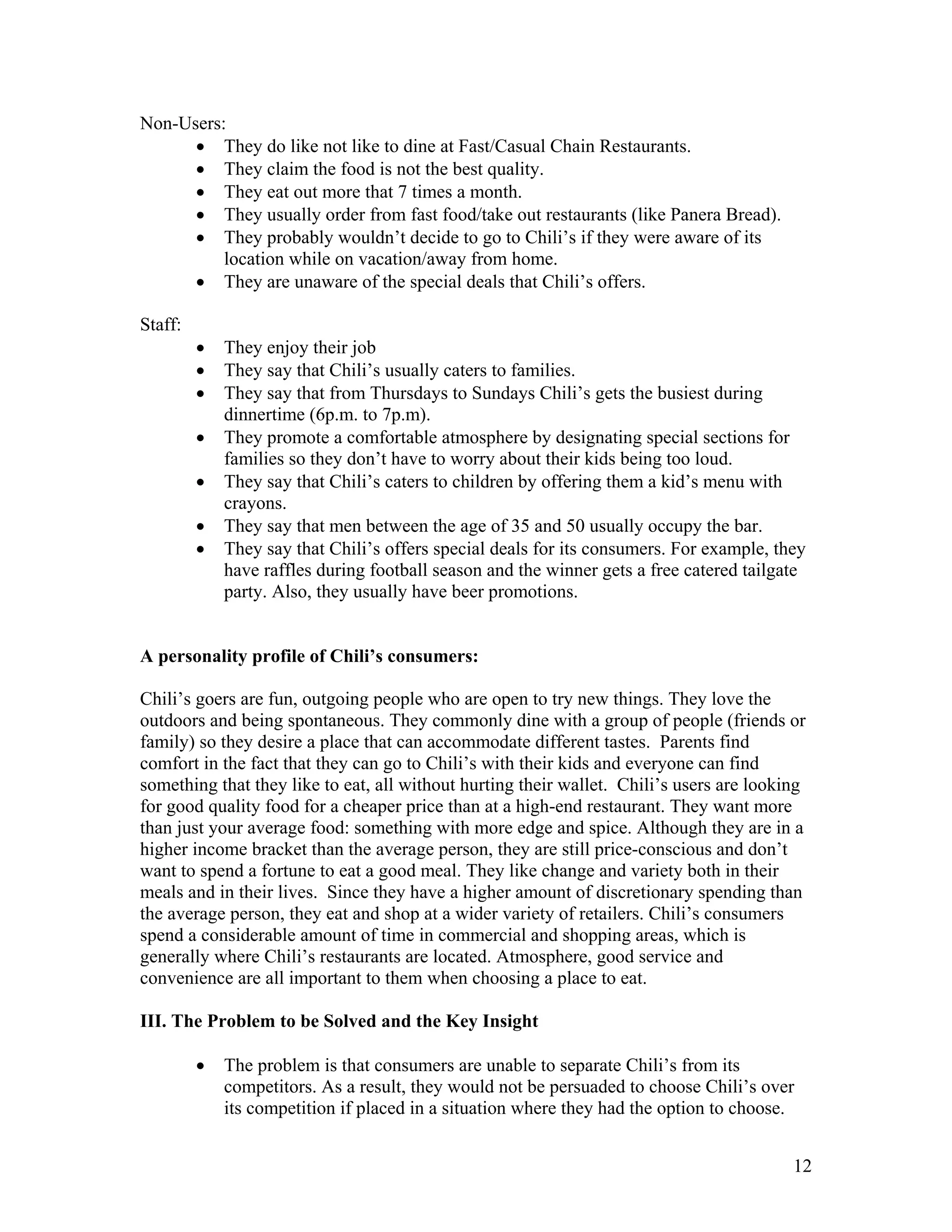 Non-Users:
      • They do like not like to dine at Fast/Casual Chain Restaurants.
      • They claim the food is not the best quality.
      • They eat out more that 7 times a month.
      • They usually order from fast food/take out restaurants (like Panera Bread).
      • They probably wouldn’t decide to go to Chili’s if they were aware of its
          location while on vacation/away from home.
      • They are unaware of the special deals that Chili’s offers.

Staff:
         •   They enjoy their job
         •   They say that Chili’s usually caters to families.
         •   They say that from Thursdays to Sundays Chili’s gets the busiest during
             dinnertime (6p.m. to 7p.m).
         •   They promote a comfortable atmosphere by designating special sections for
             families so they don’t have to worry about their kids being too loud.
         •   They say that Chili’s caters to children by offering them a kid’s menu with
             crayons.
         •   They say that men between the age of 35 and 50 usually occupy the bar.
         •   They say that Chili’s offers special deals for its consumers. For example, they
             have raffles during football season and the winner gets a free catered tailgate
             party. Also, they usually have beer promotions.


A personality profile of Chili’s consumers:

Chili’s goers are fun, outgoing people who are open to try new things. They love the
outdoors and being spontaneous. They commonly dine with a group of people (friends or
family) so they desire a place that can accommodate different tastes. Parents find
comfort in the fact that they can go to Chili’s with their kids and everyone can find
something that they like to eat, all without hurting their wallet. Chili’s users are looking
for good quality food for a cheaper price than at a high-end restaurant. They want more
than just your average food: something with more edge and spice. Although they are in a
higher income bracket than the average person, they are still price-conscious and don’t
want to spend a fortune to eat a good meal. They like change and variety both in their
meals and in their lives. Since they have a higher amount of discretionary spending than
the average person, they eat and shop at a wider variety of retailers. Chili’s consumers
spend a considerable amount of time in commercial and shopping areas, which is
generally where Chili’s restaurants are located. Atmosphere, good service and
convenience are all important to them when choosing a place to eat.

III. The Problem to be Solved and the Key Insight

         •   The problem is that consumers are unable to separate Chili’s from its
             competitors. As a result, they would not be persuaded to choose Chili’s over
             its competition if placed in a situation where they had the option to choose.


                                                                                          12
 