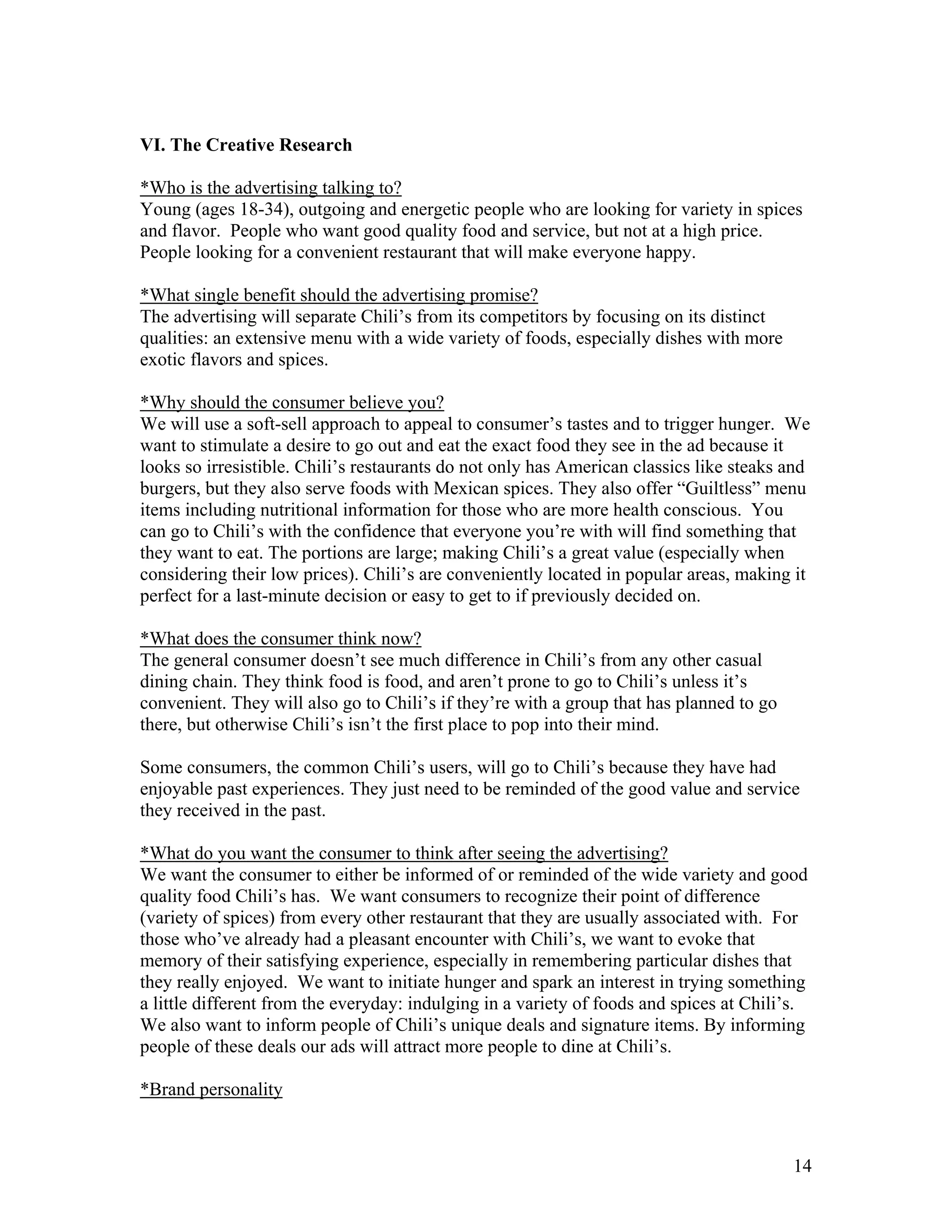 VI. The Creative Research

*Who is the advertising talking to?
Young (ages 18-34), outgoing and energetic people who are looking for variety in spices
and flavor. People who want good quality food and service, but not at a high price.
People looking for a convenient restaurant that will make everyone happy.

*What single benefit should the advertising promise?
The advertising will separate Chili’s from its competitors by focusing on its distinct
qualities: an extensive menu with a wide variety of foods, especially dishes with more
exotic flavors and spices.

*Why should the consumer believe you?
We will use a soft-sell approach to appeal to consumer’s tastes and to trigger hunger. We
want to stimulate a desire to go out and eat the exact food they see in the ad because it
looks so irresistible. Chili’s restaurants do not only has American classics like steaks and
burgers, but they also serve foods with Mexican spices. They also offer “Guiltless” menu
items including nutritional information for those who are more health conscious. You
can go to Chili’s with the confidence that everyone you’re with will find something that
they want to eat. The portions are large; making Chili’s a great value (especially when
considering their low prices). Chili’s are conveniently located in popular areas, making it
perfect for a last-minute decision or easy to get to if previously decided on.

*What does the consumer think now?
The general consumer doesn’t see much difference in Chili’s from any other casual
dining chain. They think food is food, and aren’t prone to go to Chili’s unless it’s
convenient. They will also go to Chili’s if they’re with a group that has planned to go
there, but otherwise Chili’s isn’t the first place to pop into their mind.

Some consumers, the common Chili’s users, will go to Chili’s because they have had
enjoyable past experiences. They just need to be reminded of the good value and service
they received in the past.

*What do you want the consumer to think after seeing the advertising?
We want the consumer to either be informed of or reminded of the wide variety and good
quality food Chili’s has. We want consumers to recognize their point of difference
(variety of spices) from every other restaurant that they are usually associated with. For
those who’ve already had a pleasant encounter with Chili’s, we want to evoke that
memory of their satisfying experience, especially in remembering particular dishes that
they really enjoyed. We want to initiate hunger and spark an interest in trying something
a little different from the everyday: indulging in a variety of foods and spices at Chili’s.
We also want to inform people of Chili’s unique deals and signature items. By informing
people of these deals our ads will attract more people to dine at Chili’s.

*Brand personality



                                                                                          14
 