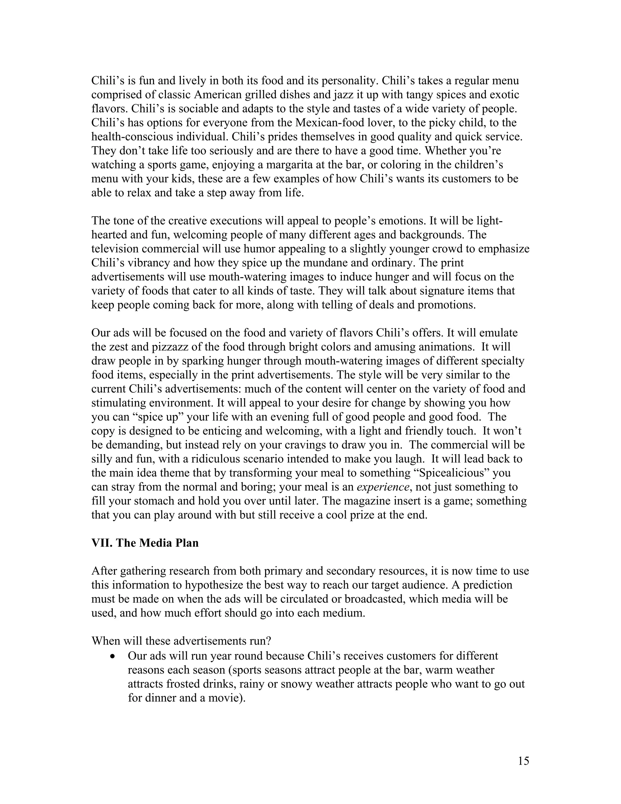Chili’s is fun and lively in both its food and its personality. Chili’s takes a regular menu
comprised of classic American grilled dishes and jazz it up with tangy spices and exotic
flavors. Chili’s is sociable and adapts to the style and tastes of a wide variety of people.
Chili’s has options for everyone from the Mexican-food lover, to the picky child, to the
health-conscious individual. Chili’s prides themselves in good quality and quick service.
They don’t take life too seriously and are there to have a good time. Whether you’re
watching a sports game, enjoying a margarita at the bar, or coloring in the children’s
menu with your kids, these are a few examples of how Chili’s wants its customers to be
able to relax and take a step away from life.

The tone of the creative executions will appeal to people’s emotions. It will be light-
hearted and fun, welcoming people of many different ages and backgrounds. The
television commercial will use humor appealing to a slightly younger crowd to emphasize
Chili’s vibrancy and how they spice up the mundane and ordinary. The print
advertisements will use mouth-watering images to induce hunger and will focus on the
variety of foods that cater to all kinds of taste. They will talk about signature items that
keep people coming back for more, along with telling of deals and promotions.

Our ads will be focused on the food and variety of flavors Chili’s offers. It will emulate
the zest and pizzazz of the food through bright colors and amusing animations. It will
draw people in by sparking hunger through mouth-watering images of different specialty
food items, especially in the print advertisements. The style will be very similar to the
current Chili’s advertisements: much of the content will center on the variety of food and
stimulating environment. It will appeal to your desire for change by showing you how
you can “spice up” your life with an evening full of good people and good food. The
copy is designed to be enticing and welcoming, with a light and friendly touch. It won’t
be demanding, but instead rely on your cravings to draw you in. The commercial will be
silly and fun, with a ridiculous scenario intended to make you laugh. It will lead back to
the main idea theme that by transforming your meal to something “Spicealicious” you
can stray from the normal and boring; your meal is an experience, not just something to
fill your stomach and hold you over until later. The magazine insert is a game; something
that you can play around with but still receive a cool prize at the end.

VII. The Media Plan

After gathering research from both primary and secondary resources, it is now time to use
this information to hypothesize the best way to reach our target audience. A prediction
must be made on when the ads will be circulated or broadcasted, which media will be
used, and how much effort should go into each medium.

When will these advertisements run?
  • Our ads will run year round because Chili’s receives customers for different
      reasons each season (sports seasons attract people at the bar, warm weather
      attracts frosted drinks, rainy or snowy weather attracts people who want to go out
      for dinner and a movie).




                                                                                          15
 
