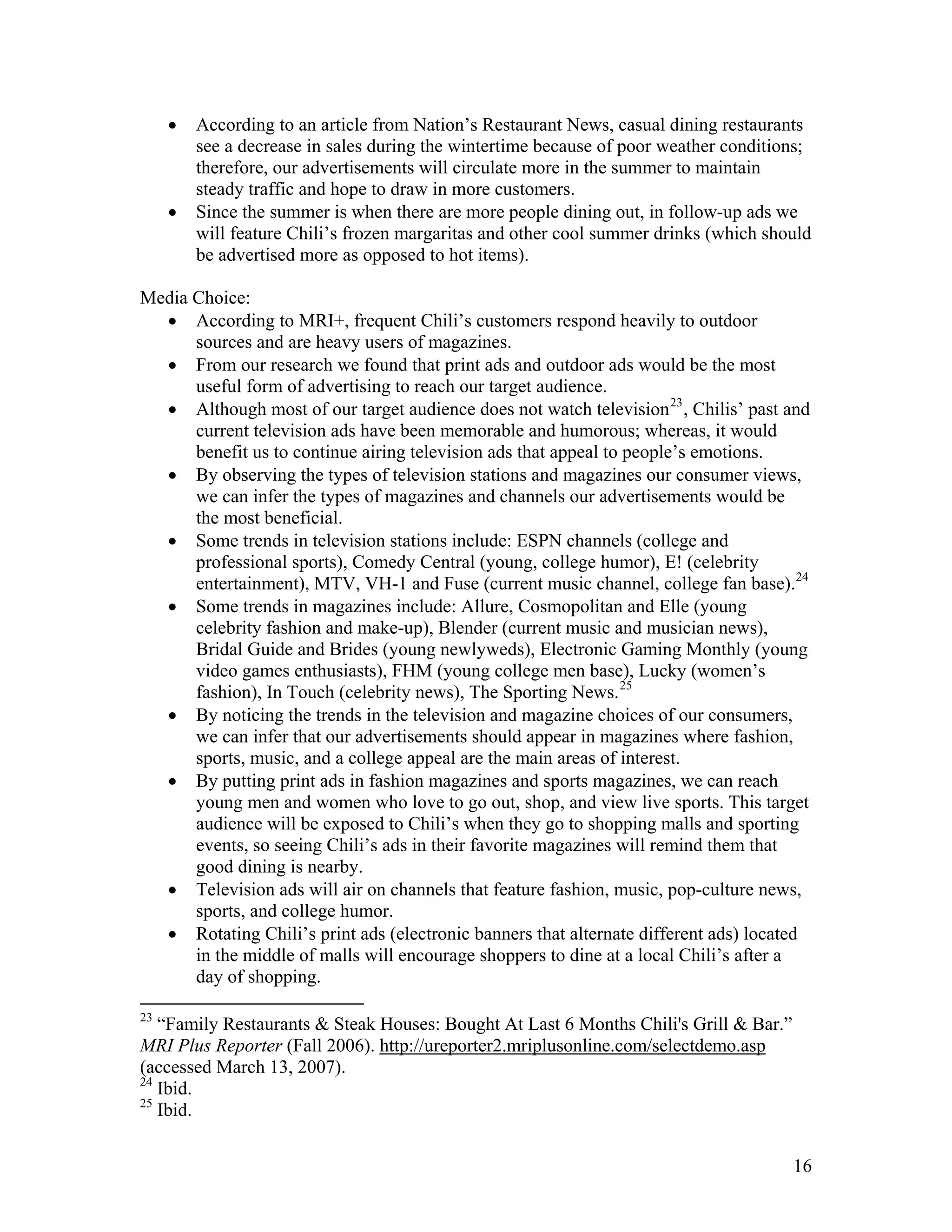 •   According to an article from Nation’s Restaurant News, casual dining restaurants
         see a decrease in sales during the wintertime because of poor weather conditions;
         therefore, our advertisements will circulate more in the summer to maintain
         steady traffic and hope to draw in more customers.
     •   Since the summer is when there are more people dining out, in follow-up ads we
         will feature Chili’s frozen margaritas and other cool summer drinks (which should
         be advertised more as opposed to hot items).

Media Choice:
  • According to MRI+, frequent Chili’s customers respond heavily to outdoor
      sources and are heavy users of magazines.
  • From our research we found that print ads and outdoor ads would be the most
      useful form of advertising to reach our target audience.
  • Although most of our target audience does not watch television 23 , Chilis’ past and
      current television ads have been memorable and humorous; whereas, it would
      benefit us to continue airing television ads that appeal to people’s emotions.
  • By observing the types of television stations and magazines our consumer views,
      we can infer the types of magazines and channels our advertisements would be
      the most beneficial.
  • Some trends in television stations include: ESPN channels (college and
      professional sports), Comedy Central (young, college humor), E! (celebrity
      entertainment), MTV, VH-1 and Fuse (current music channel, college fan base). 24
  • Some trends in magazines include: Allure, Cosmopolitan and Elle (young
      celebrity fashion and make-up), Blender (current music and musician news),
      Bridal Guide and Brides (young newlyweds), Electronic Gaming Monthly (young
      video games enthusiasts), FHM (young college men base), Lucky (women’s
      fashion), In Touch (celebrity news), The Sporting News. 25
  • By noticing the trends in the television and magazine choices of our consumers,
      we can infer that our advertisements should appear in magazines where fashion,
      sports, music, and a college appeal are the main areas of interest.
  • By putting print ads in fashion magazines and sports magazines, we can reach
      young men and women who love to go out, shop, and view live sports. This target
      audience will be exposed to Chili’s when they go to shopping malls and sporting
      events, so seeing Chili’s ads in their favorite magazines will remind them that
      good dining is nearby.
  • Television ads will air on channels that feature fashion, music, pop-culture news,
      sports, and college humor.
  • Rotating Chili’s print ads (electronic banners that alternate different ads) located
      in the middle of malls will encourage shoppers to dine at a local Chili’s after a
      day of shopping.

23
   “Family Restaurants & Steak Houses: Bought At Last 6 Months Chili's Grill & Bar.”
MRI Plus Reporter (Fall 2006). http://ureporter2.mriplusonline.com/selectdemo.asp
(accessed March 13, 2007).
24
   Ibid.
25
   Ibid.


                                                                                       16
 