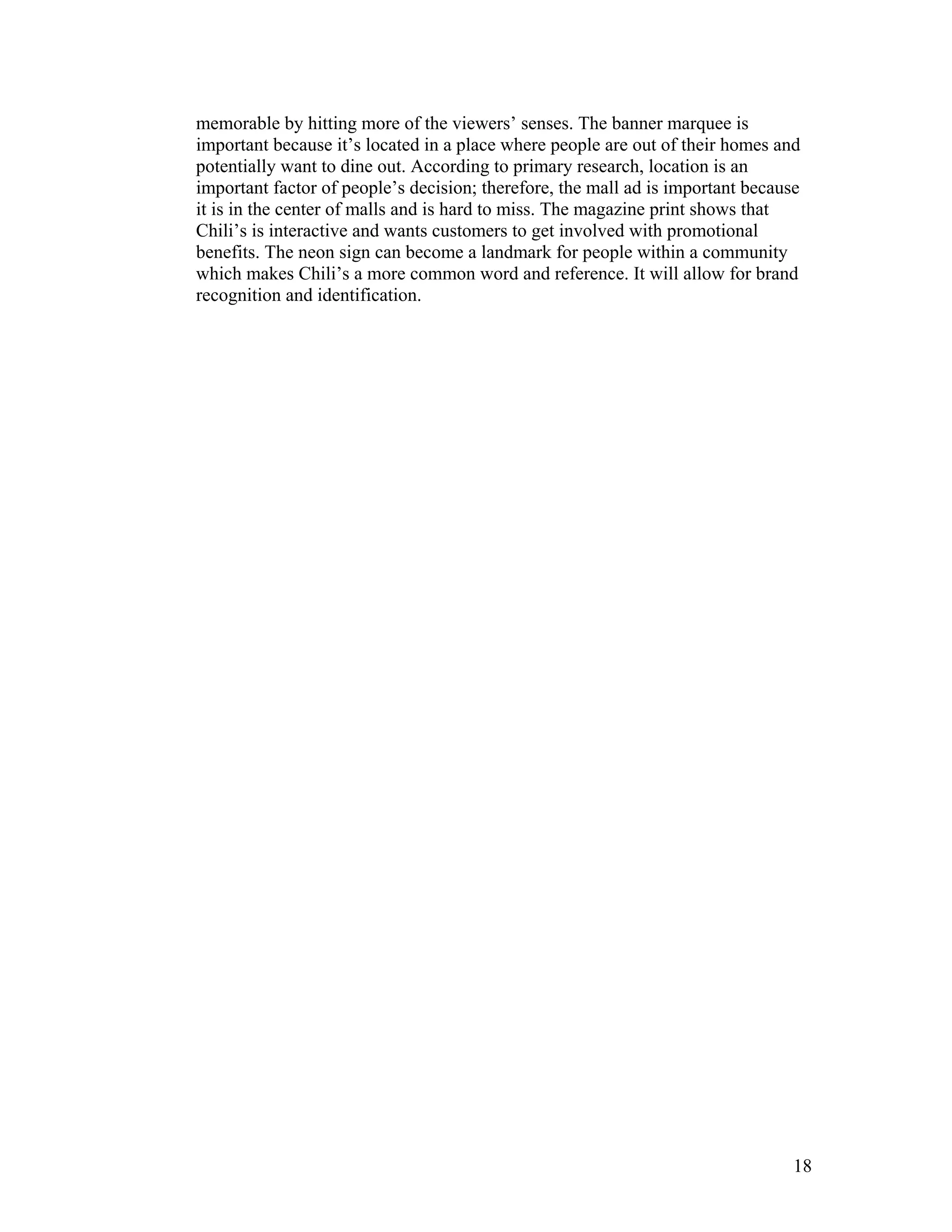 memorable by hitting more of the viewers’ senses. The banner marquee is
important because it’s located in a place where people are out of their homes and
potentially want to dine out. According to primary research, location is an
important factor of people’s decision; therefore, the mall ad is important because
it is in the center of malls and is hard to miss. The magazine print shows that
Chili’s is interactive and wants customers to get involved with promotional
benefits. The neon sign can become a landmark for people within a community
which makes Chili’s a more common word and reference. It will allow for brand
recognition and identification.




                                                                                 18
 