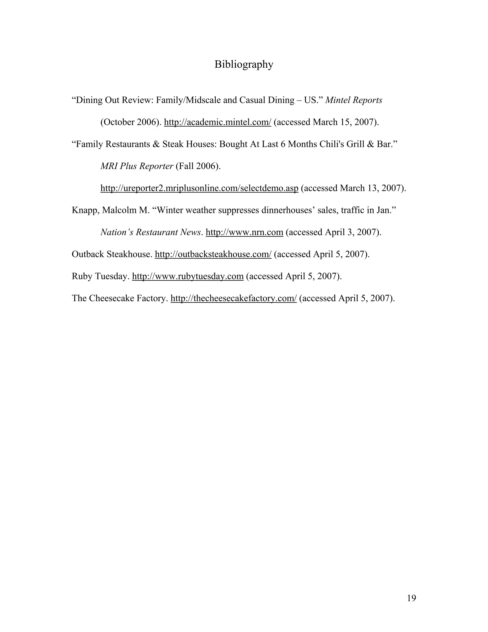 Bibliography


“Dining Out Review: Family/Midscale and Casual Dining – US.” Mintel Reports

       (October 2006). http://academic.mintel.com/ (accessed March 15, 2007).

“Family Restaurants & Steak Houses: Bought At Last 6 Months Chili's Grill & Bar.”

       MRI Plus Reporter (Fall 2006).

       http://ureporter2.mriplusonline.com/selectdemo.asp (accessed March 13, 2007).

Knapp, Malcolm M. “Winter weather suppresses dinnerhouses’ sales, traffic in Jan.”

       Nation’s Restaurant News. http://www.nrn.com (accessed April 3, 2007).

Outback Steakhouse. http://outbacksteakhouse.com/ (accessed April 5, 2007).

Ruby Tuesday. http://www.rubytuesday.com (accessed April 5, 2007).

The Cheesecake Factory. http://thecheesecakefactory.com/ (accessed April 5, 2007).




                                                                                       19
 