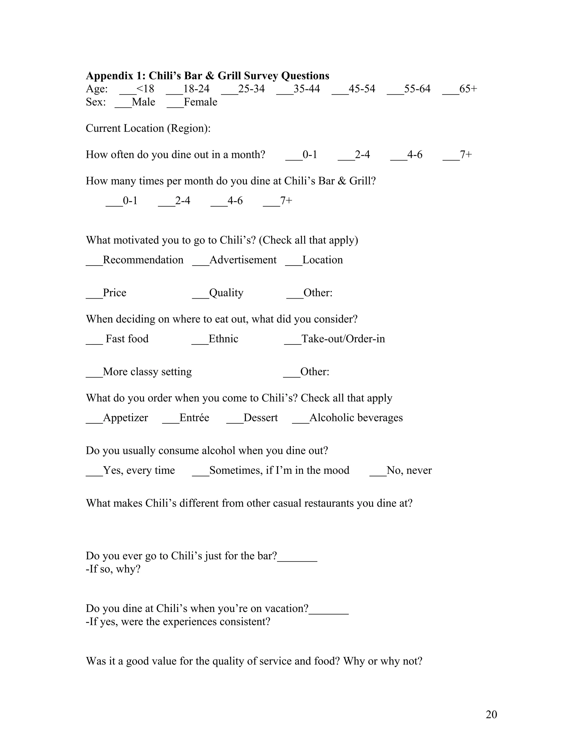 Appendix 1: Chili’s Bar & Grill Survey Questions
Age: ___<18 ___18-24 ___25-34 ___35-44 ___45-54                    ___55-64   ___65+
Sex: ___Male ___Female

Current Location (Region):

How often do you dine out in a month?       ___0-1      ___2-4     ___4-6     ___7+

How many times per month do you dine at Chili’s Bar & Grill?
    ___0-1      ___2-4      ___4-6     ___7+


What motivated you to go to Chili’s? (Check all that apply)
___Recommendation ___Advertisement ___Location

___Price                 ___Quality         ___Other:

When deciding on where to eat out, what did you consider?
___ Fast food            ___Ethnic          ___Take-out/Order-in

___More classy setting                      ___Other:

What do you order when you come to Chili’s? Check all that apply
___Appetizer    ___Entrée      ___Dessert    ___Alcoholic beverages

Do you usually consume alcohol when you dine out?
___Yes, every time       ___Sometimes, if I’m in the mood     ___No, never

What makes Chili’s different from other casual restaurants you dine at?



Do you ever go to Chili’s just for the bar?_______
-If so, why?


Do you dine at Chili’s when you’re on vacation?_______
-If yes, were the experiences consistent?


Was it a good value for the quality of service and food? Why or why not?



                                                                                       20
 