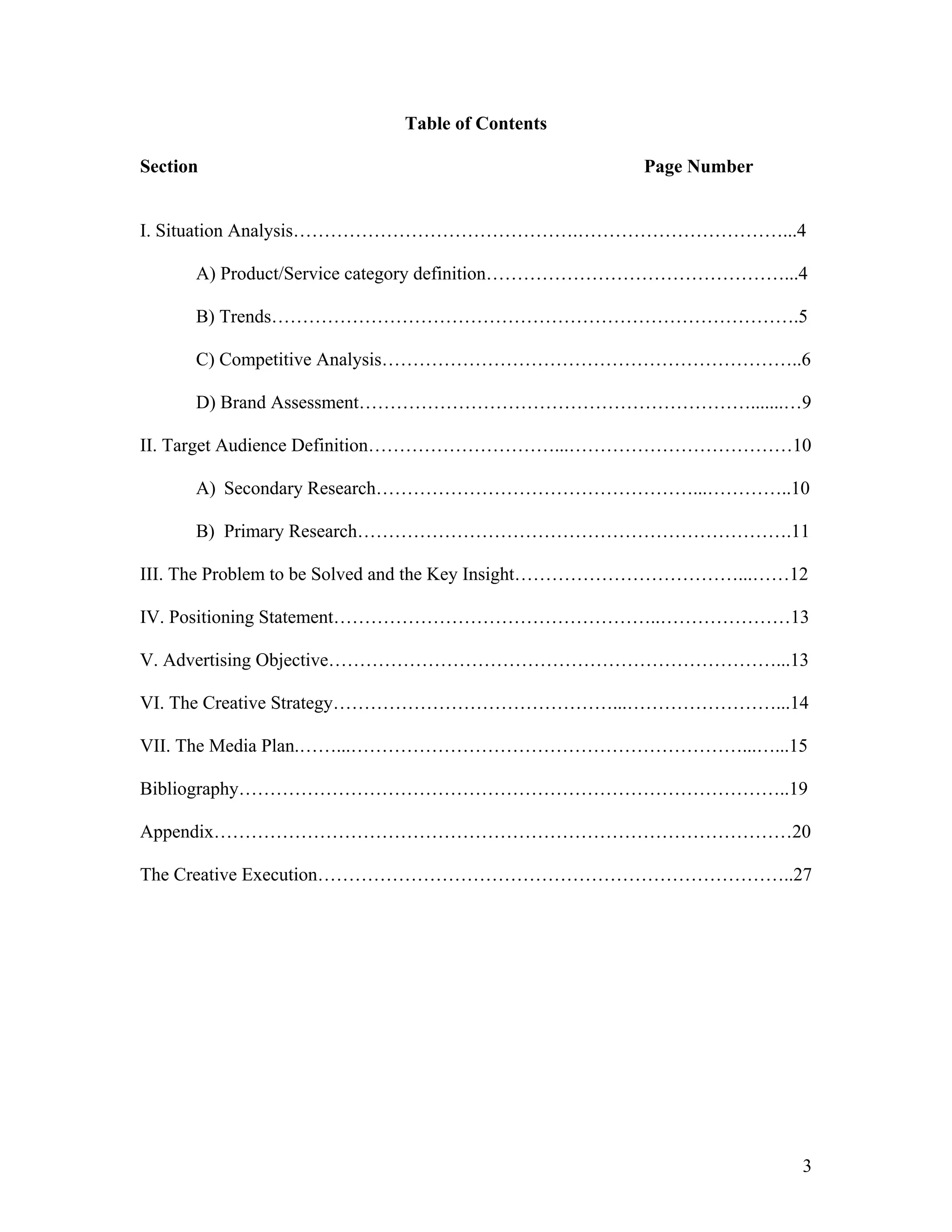 Table of Contents

Section                                            Page Number


I. Situation Analysis……………………………………….……………………………...4

      A) Product/Service category definition…………………………………………...4

      B) Trends………………………………………………………………………….5

      C) Competitive Analysis…………………………………………………………..6

      D) Brand Assessment……………………………………………………….......…9

II. Target Audience Definition…………………………...………………………………10

      A) Secondary Research……………………………………………...…………..10

      B) Primary Research…………………………………………………………….11

III. The Problem to be Solved and the Key Insight………………………………...……12

IV. Positioning Statement……………………………………………..…………………13

V. Advertising Objective………………………………………………………………...13

VI. The Creative Strategy………………………………………...……………………...14

VII. The Media Plan.……...………………………………………………………...…...15

Bibliography……………………………………………………………………………..19

Appendix…………………………………………………………………………………20

The Creative Execution…………………………………………………………………..27




                                                                   3
 