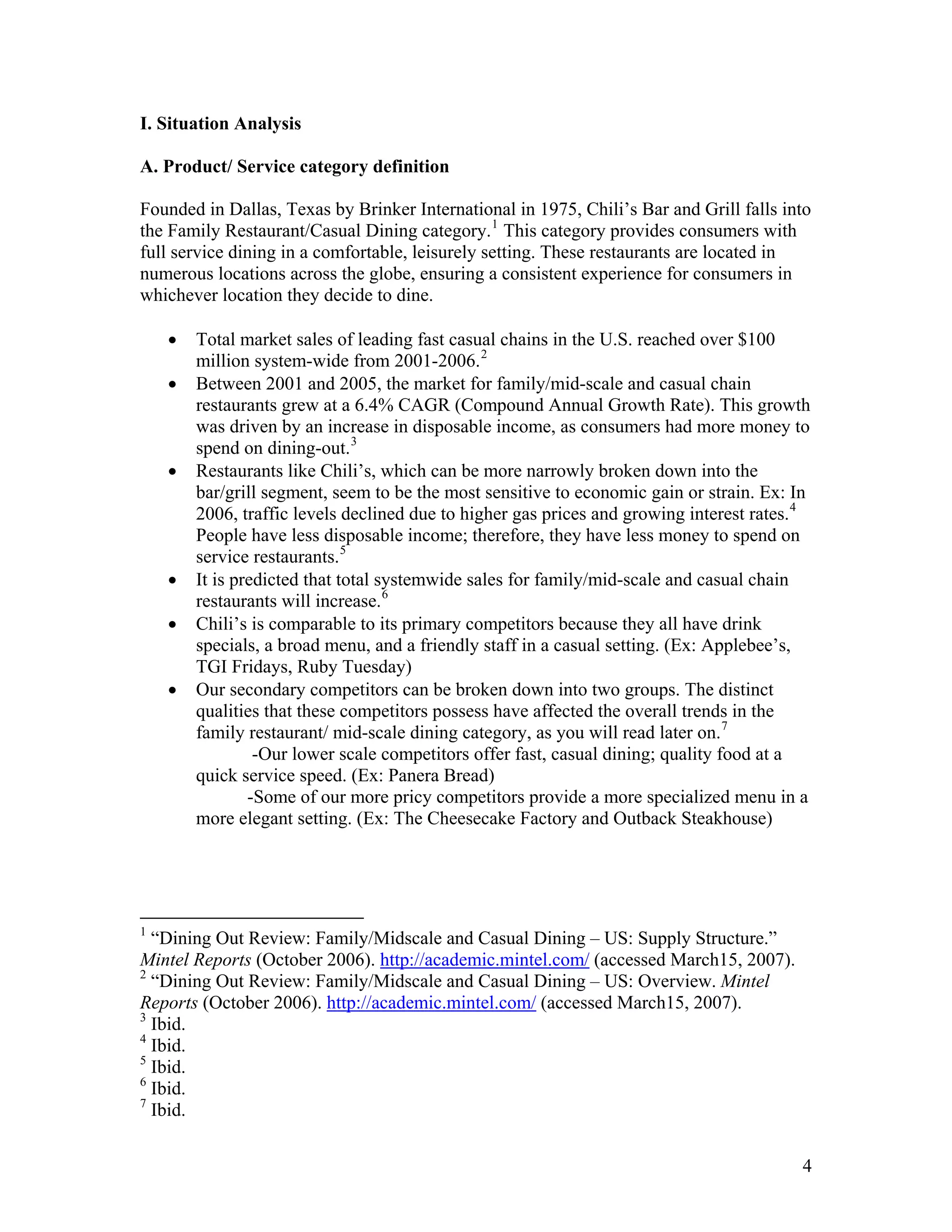I. Situation Analysis

A. Product/ Service category definition

Founded in Dallas, Texas by Brinker International in 1975, Chili’s Bar and Grill falls into
the Family Restaurant/Casual Dining category. 1 This category provides consumers with
full service dining in a comfortable, leisurely setting. These restaurants are located in
numerous locations across the globe, ensuring a consistent experience for consumers in
whichever location they decide to dine.

    •   Total market sales of leading fast casual chains in the U.S. reached over $100
        million system-wide from 2001-2006. 2
    •   Between 2001 and 2005, the market for family/mid-scale and casual chain
        restaurants grew at a 6.4% CAGR (Compound Annual Growth Rate). This growth
        was driven by an increase in disposable income, as consumers had more money to
        spend on dining-out. 3
    •   Restaurants like Chili’s, which can be more narrowly broken down into the
        bar/grill segment, seem to be the most sensitive to economic gain or strain. Ex: In
        2006, traffic levels declined due to higher gas prices and growing interest rates. 4
        People have less disposable income; therefore, they have less money to spend on
        service restaurants. 5
    •   It is predicted that total systemwide sales for family/mid-scale and casual chain
        restaurants will increase. 6
    •   Chili’s is comparable to its primary competitors because they all have drink
        specials, a broad menu, and a friendly staff in a casual setting. (Ex: Applebee’s,
        TGI Fridays, Ruby Tuesday)
    •   Our secondary competitors can be broken down into two groups. The distinct
        qualities that these competitors possess have affected the overall trends in the
        family restaurant/ mid-scale dining category, as you will read later on. 7
                 -Our lower scale competitors offer fast, casual dining; quality food at a
        quick service speed. (Ex: Panera Bread)
                -Some of our more pricy competitors provide a more specialized menu in a
        more elegant setting. (Ex: The Cheesecake Factory and Outback Steakhouse)




1
  “Dining Out Review: Family/Midscale and Casual Dining – US: Supply Structure.”
Mintel Reports (October 2006). http://academic.mintel.com/ (accessed March15, 2007).
2
  “Dining Out Review: Family/Midscale and Casual Dining – US: Overview. Mintel
Reports (October 2006). http://academic.mintel.com/ (accessed March15, 2007).
3
  Ibid.
4
  Ibid.
5
  Ibid.
6
  Ibid.
7
  Ibid.


                                                                                          4
 