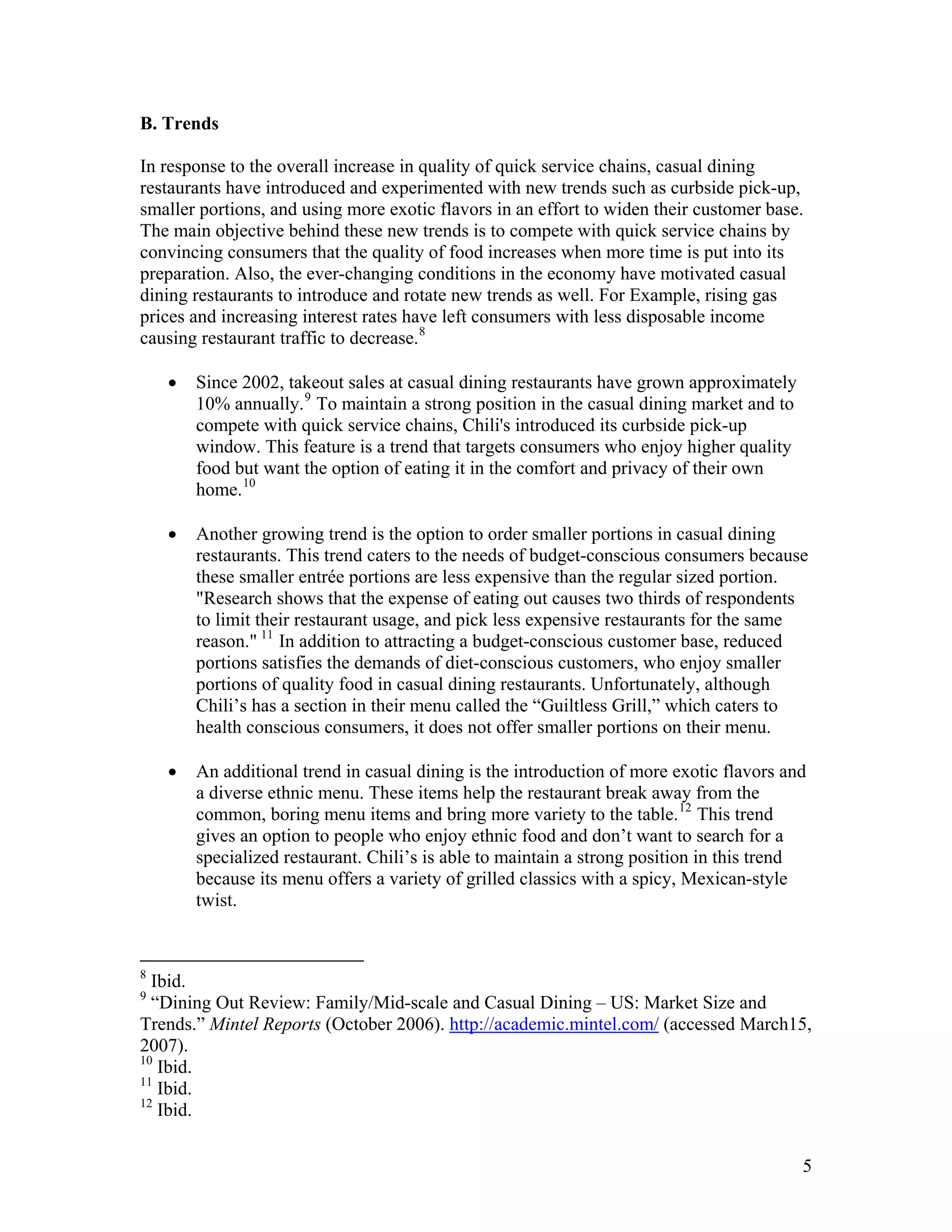 B. Trends

In response to the overall increase in quality of quick service chains, casual dining
restaurants have introduced and experimented with new trends such as curbside pick-up,
smaller portions, and using more exotic flavors in an effort to widen their customer base.
The main objective behind these new trends is to compete with quick service chains by
convincing consumers that the quality of food increases when more time is put into its
preparation. Also, the ever-changing conditions in the economy have motivated casual
dining restaurants to introduce and rotate new trends as well. For Example, rising gas
prices and increasing interest rates have left consumers with less disposable income
causing restaurant traffic to decrease. 8

    •   Since 2002, takeout sales at casual dining restaurants have grown approximately
        10% annually. 9 To maintain a strong position in the casual dining market and to
        compete with quick service chains, Chili's introduced its curbside pick-up
        window. This feature is a trend that targets consumers who enjoy higher quality
        food but want the option of eating it in the comfort and privacy of their own
        home. 10

    •   Another growing trend is the option to order smaller portions in casual dining
        restaurants. This trend caters to the needs of budget-conscious consumers because
        these smaller entrée portions are less expensive than the regular sized portion.
        "Research shows that the expense of eating out causes two thirds of respondents
        to limit their restaurant usage, and pick less expensive restaurants for the same
        reason." 11 In addition to attracting a budget-conscious customer base, reduced
        portions satisfies the demands of diet-conscious customers, who enjoy smaller
        portions of quality food in casual dining restaurants. Unfortunately, although
        Chili’s has a section in their menu called the “Guiltless Grill,” which caters to
        health conscious consumers, it does not offer smaller portions on their menu.

    •   An additional trend in casual dining is the introduction of more exotic flavors and
        a diverse ethnic menu. These items help the restaurant break away from the
        common, boring menu items and bring more variety to the table. 12 This trend
        gives an option to people who enjoy ethnic food and don’t want to search for a
        specialized restaurant. Chili’s is able to maintain a strong position in this trend
        because its menu offers a variety of grilled classics with a spicy, Mexican-style
        twist.


8
  Ibid.
9
  “Dining Out Review: Family/Mid-scale and Casual Dining – US: Market Size and
Trends.” Mintel Reports (October 2006). http://academic.mintel.com/ (accessed March15,
2007).
10
   Ibid.
11
   Ibid.
12
   Ibid.


                                                                                           5
 