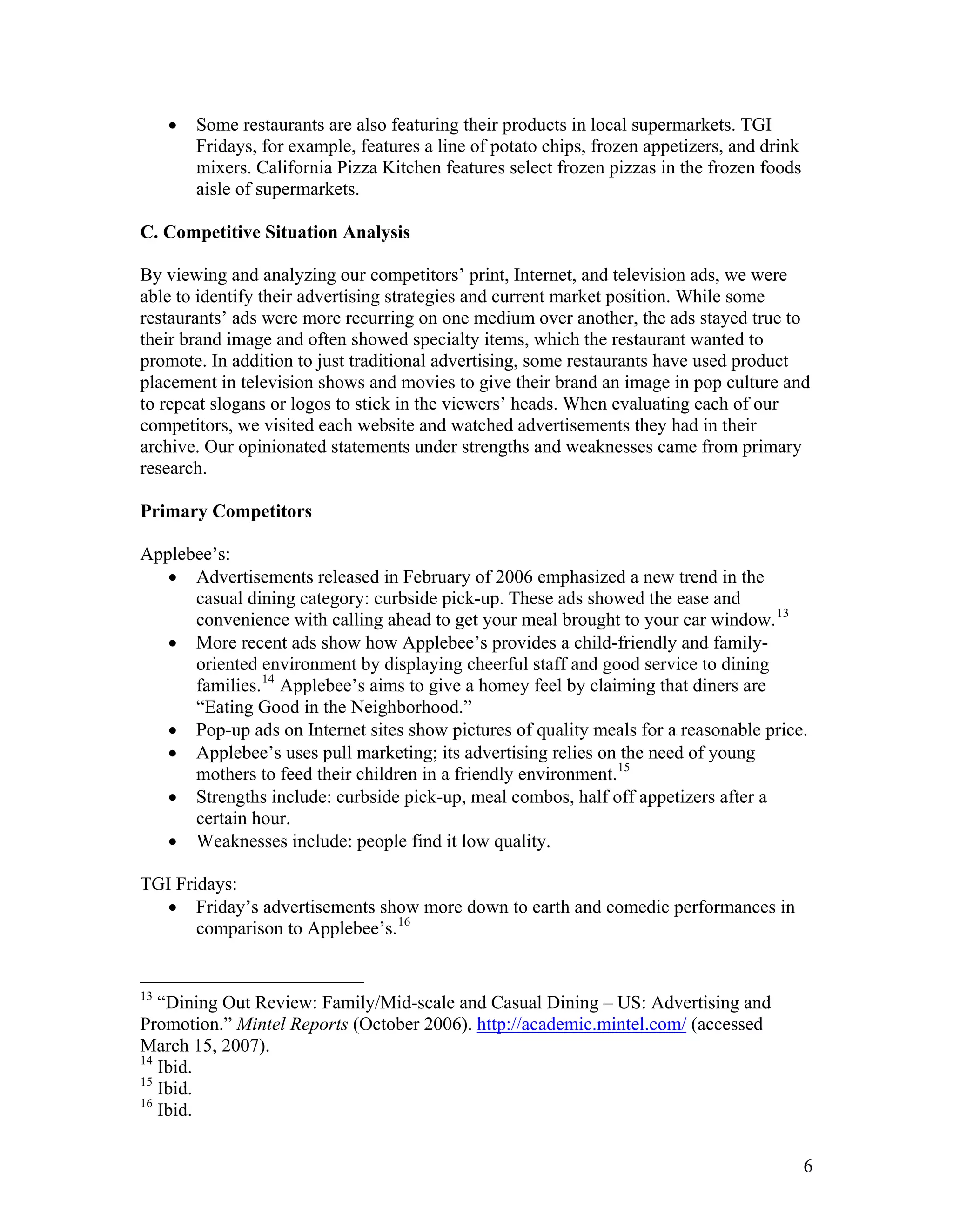 •   Some restaurants are also featuring their products in local supermarkets. TGI
         Fridays, for example, features a line of potato chips, frozen appetizers, and drink
         mixers. California Pizza Kitchen features select frozen pizzas in the frozen foods
         aisle of supermarkets.

C. Competitive Situation Analysis

By viewing and analyzing our competitors’ print, Internet, and television ads, we were
able to identify their advertising strategies and current market position. While some
restaurants’ ads were more recurring on one medium over another, the ads stayed true to
their brand image and often showed specialty items, which the restaurant wanted to
promote. In addition to just traditional advertising, some restaurants have used product
placement in television shows and movies to give their brand an image in pop culture and
to repeat slogans or logos to stick in the viewers’ heads. When evaluating each of our
competitors, we visited each website and watched advertisements they had in their
archive. Our opinionated statements under strengths and weaknesses came from primary
research.

Primary Competitors

Applebee’s:
   • Advertisements released in February of 2006 emphasized a new trend in the
      casual dining category: curbside pick-up. These ads showed the ease and
      convenience with calling ahead to get your meal brought to your car window. 13
   • More recent ads show how Applebee’s provides a child-friendly and family-
      oriented environment by displaying cheerful staff and good service to dining
      families. 14 Applebee’s aims to give a homey feel by claiming that diners are
      “Eating Good in the Neighborhood.”
   • Pop-up ads on Internet sites show pictures of quality meals for a reasonable price.
   • Applebee’s uses pull marketing; its advertising relies on the need of young
      mothers to feed their children in a friendly environment. 15
   • Strengths include: curbside pick-up, meal combos, half off appetizers after a
      certain hour.
   • Weaknesses include: people find it low quality.

TGI Fridays:
  • Friday’s advertisements show more down to earth and comedic performances in
       comparison to Applebee’s. 16


13
   “Dining Out Review: Family/Mid-scale and Casual Dining – US: Advertising and
Promotion.” Mintel Reports (October 2006). http://academic.mintel.com/ (accessed
March 15, 2007).
14
   Ibid.
15
   Ibid.
16
   Ibid.


                                                                                               6
 